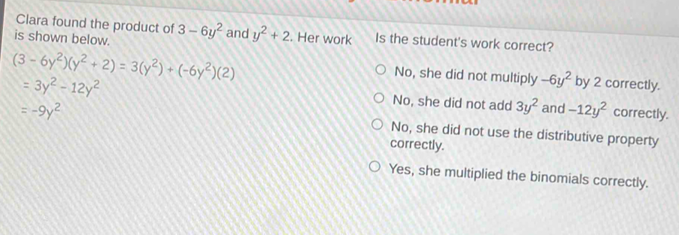 Clara found the product of 3-6y^2 and y^2+2. Her work Is the student's work correct?
is shown below.
(3-6y^2)(y^2+2)=3(y^2)+(-6y^2)(2)
No, she did not multiply -6y^2 by 2 correctly.
=3y^2-12y^2 correctly.
=-9y^2
No, she did not add 3y^2 and -12y^2
No, she did not use the distributive property
correctly.
Yes, she multiplied the binomials correctly.