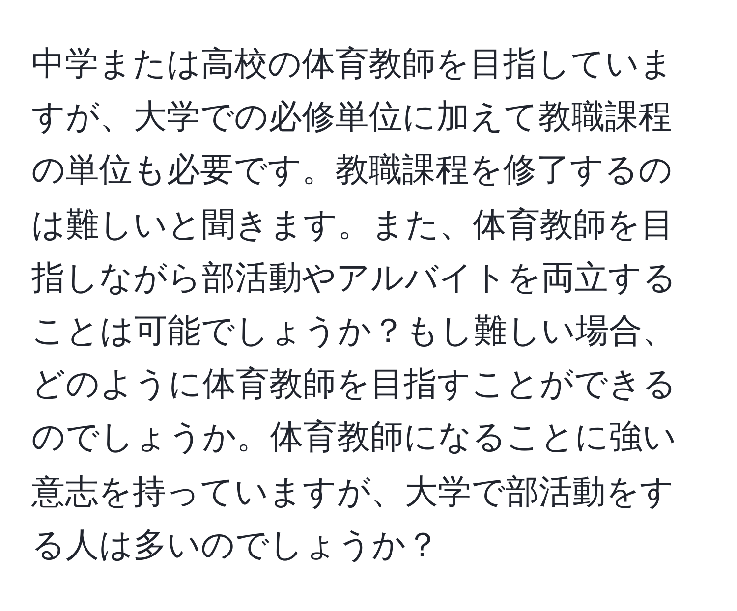 中学または高校の体育教師を目指していますが、大学での必修単位に加えて教職課程の単位も必要です。教職課程を修了するのは難しいと聞きます。また、体育教師を目指しながら部活動やアルバイトを両立することは可能でしょうか？もし難しい場合、どのように体育教師を目指すことができるのでしょうか。体育教師になることに強い意志を持っていますが、大学で部活動をする人は多いのでしょうか？