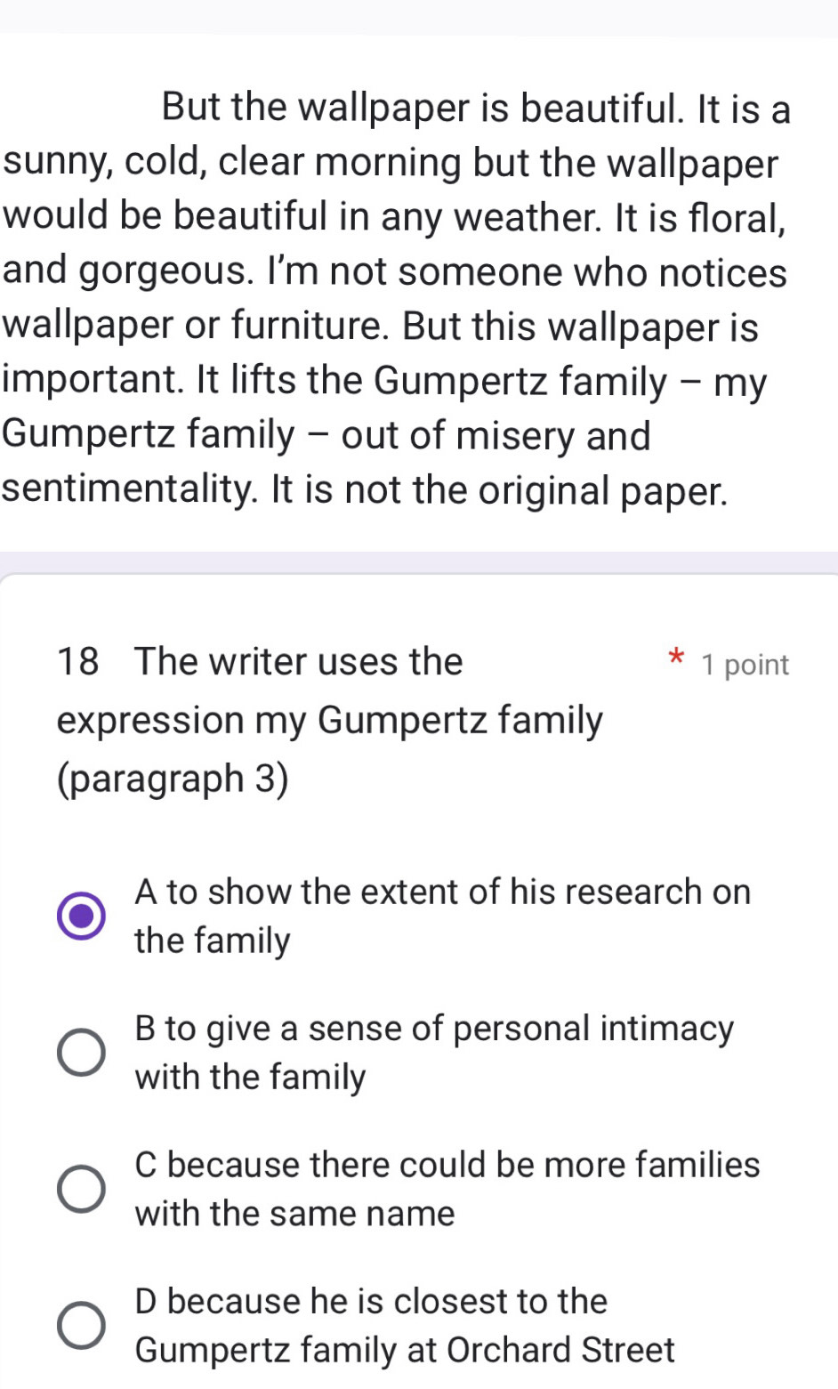 But the wallpaper is beautiful. It is a
sunny, cold, clear morning but the wallpaper
would be beautiful in any weather. It is floral,
and gorgeous. I’m not someone who notices
wallpaper or furniture. But this wallpaper is
important. It lifts the Gumpertz family - my
Gumpertz family - out of misery and
sentimentality. It is not the original paper.
18 The writer uses the 1 point
expression my Gumpertz family
(paragraph 3)
A to show the extent of his research on
the family
B to give a sense of personal intimacy
with the family
C because there could be more families
with the same name
D because he is closest to the
Gumpertz family at Orchard Street