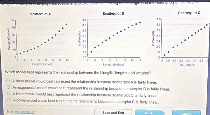 weight. Sealterpist e displays the relationship between the haturariog of the length and the naturaribg of the weight.
2
Which model best represents the relationship between the bluegills' lengths and weights?
A linear model would best represent the relationship because scatterplot A is fairly linear.
An exponential model would best represent the relationship because scatterplot B is fairly linear.
A linear model would best represent the relationship because scatterplot C is fairly linear.
A power model would best represent the relationship because scatterplot C is fairly linear.
Mark this and return Save and Exit Next Submit