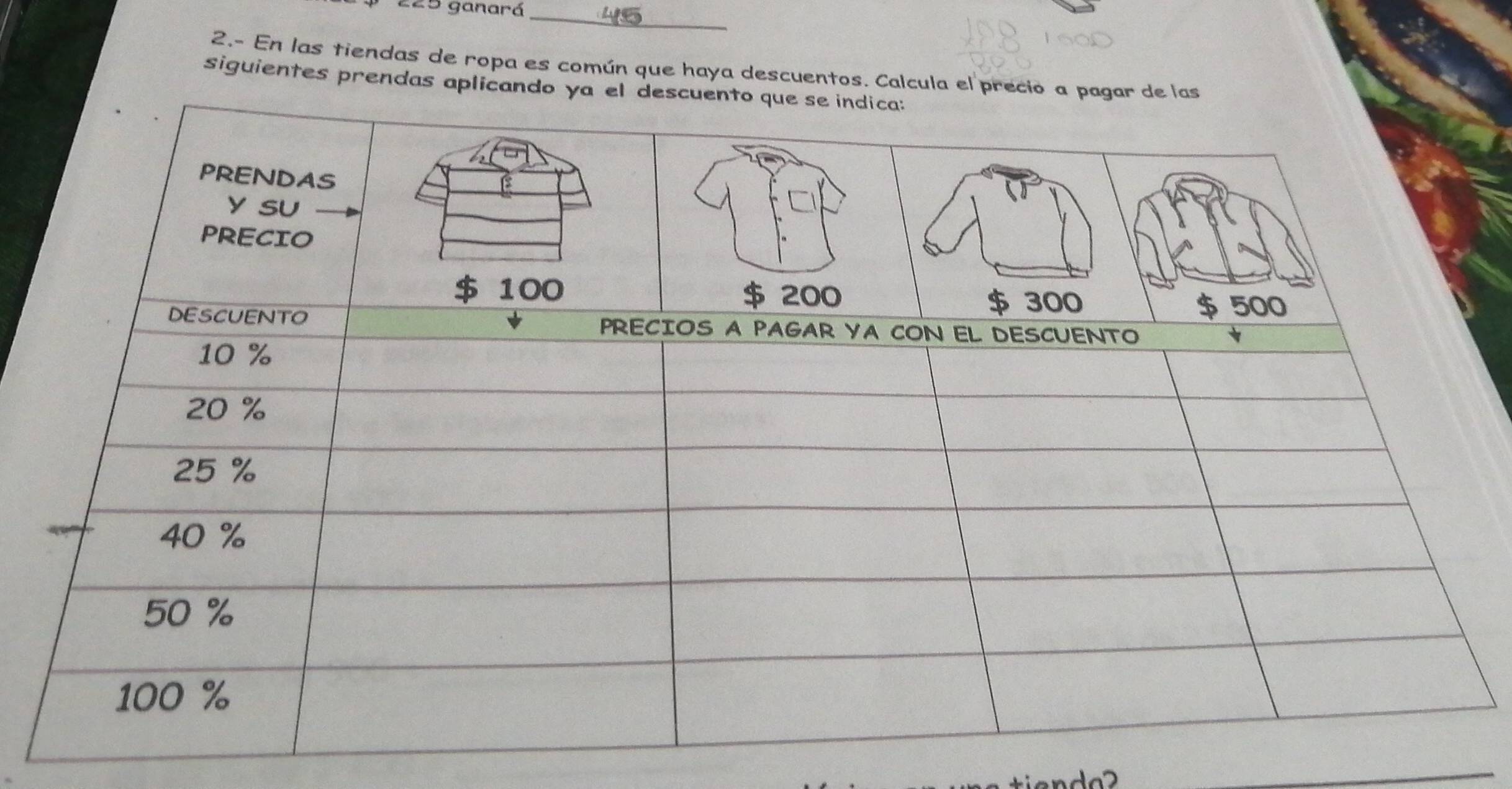 225 ganará 
_ 
2.- En las tiendas de ropa es común que haya descuentos. Calcula el precio a pagar de las 
siguientes prendas aplicando ya el descuento