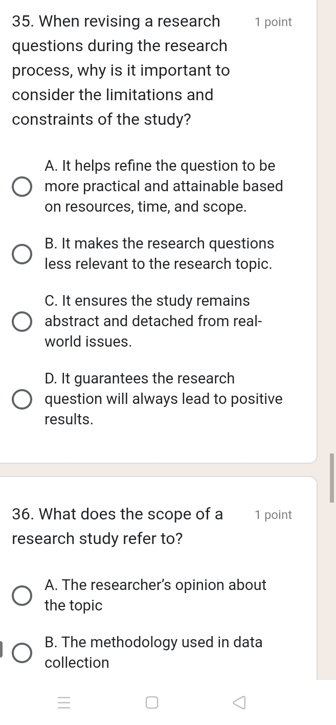 When revising a research 1 point
questions during the research
process, why is it important to
consider the limitations and
constraints of the study?
A. It helps refine the question to be
more practical and attainable based
on resources, time, and scope.
B. It makes the research questions
less relevant to the research topic.
C. It ensures the study remains
abstract and detached from real-
world issues.
D. It guarantees the research
question will always lead to positive
results.
36. What does the scope of a 1 point
research study refer to?
A. The researcher’s opinion about
the topic
B. The methodology used in data
collection