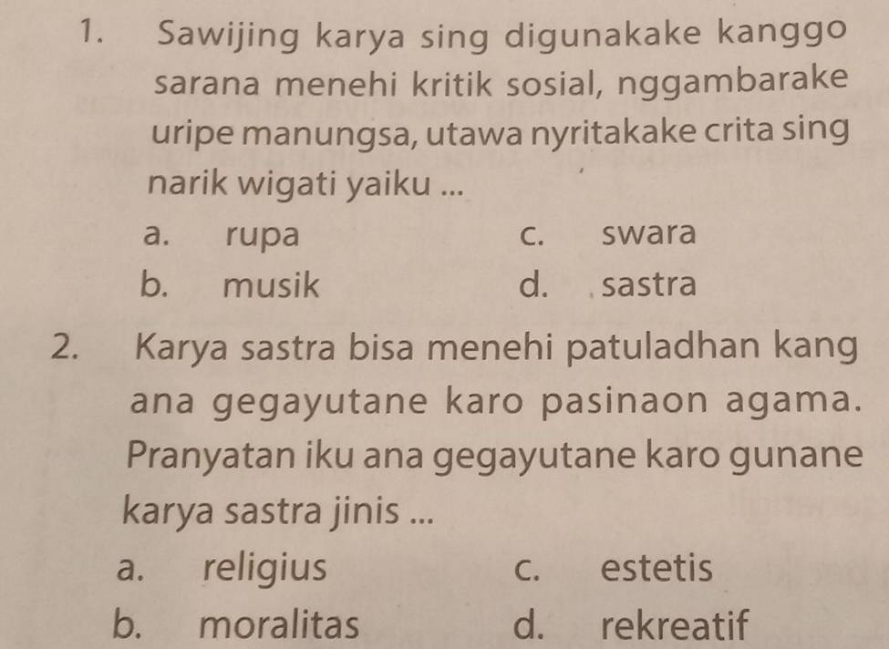 Sawijing karya sing digunakake kanggo
sarana menehi kritik sosial, nggambarake
uripe manungsa, utawa nyritakake crita sing
narik wigati yaiku ...
a. rupa c. swara
b. musik d. sastra
2. Karya sastra bisa menehi patuladhan kang
ana gegayutane karo pasinaon agama.
Pranyatan iku ana gegayutane karo gunane
karya sastra jinis ...
a. religius c. estetis
b. moralitas d. rekreatif