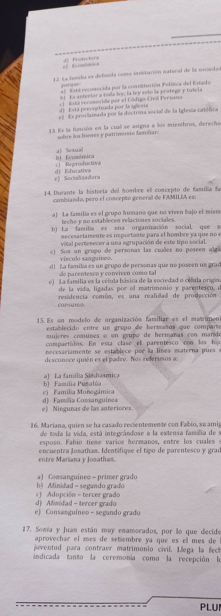 d) Protectora
e) Económica
12. La familia es definida como institución natural de la sociedad
porque
a) Está reconocida por la constitución Política del Estado
b) Es anterior a toda ley; la ley solo la protege y tutela
c) Está reconocida por el Código Civil Peruano
d) Está preceptuada por la iglesia
e) Es proclamada por la doctrina social de la Iglesia católica
13. Es la función en la cual se asigna a los miembros, derecho
sobre los bienes y patrimonio familiar:
a) Sexual
b) Económica
c) Reproductiva
d) Educativa
e) Socializadora
14. Durante la historia del hombre el concepto de familia fu
cambiando, pero el concepto general de FAMILIA es:
a) La familia es el grupo humano que no viven bajo el mism
techo y no establecen relaciones sociales.
b) La familia es una organización social, que n
necesariamente es importante para el hombre ya que no e
vital pertenecer a una agrupación de este tipo social.
c) Son un grupo de personas las cuales no poseen algú
vínculo sanguíneo.
d) La familia es un grupo de personas que no poseen un grad
de parentesco y conviven como tal
e) La familia es la célula básica de la sociedad o célula origina
de la vida, ligadas por el matrimonio y parentesco, d
residencia común, es una realidad de producción
consumo.
15. Es un modelo de organización familiar es el matrimon
establecido entre un grupo de hermanos que comparté
mujeres comunes o un grupo de hermanas con marido
compartidos. En esta clase el parentesco con los hijo
necesariamente se establece por la línea materna pues s
desconoce quién es el padre. Nos referimos a:
a) La familia Sindiasmica
b) Familia Punalúa
c) Familia Monogámica
d) Familia Consanguínea
e) Ningunas de las anteriores.
16. Mariana, quien se ha casado recientemente con Fabio, su amig
de toda la vida, está integrándose a la extensa familia de s
esposo. Fabio tiene varios hermanos, entre los cualess
encuentra Jonathan. Identifique el tipo de parentesco y grad
entre Mariana y Jonathan.
a) Consanguíneo - primer grado
b) Afinidad - segundo grado
c) Adopción - tercer grado
d) Afinidad - tercer grado
e) Consanguíneo - segundo grado
17. Sonía y Juan están muy enamorados, por lo que decide
aprovechar el mes de setiembre ya que es el mes de 
juventud para contraer matrimonio civil. Llega la fech
indicada tanto la ceremonia como la recepción le
PLUI