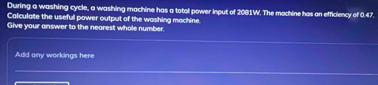 During a washing cycle, a washing machine has a total power input of 2081W. The machine has an efficiency of 0.47. 
Calculate the useful power output of the washing machine. 
Give your answer to the nearest whole number. 
Add any workings here