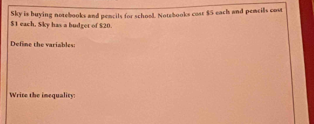 Sky is buying notebooks and pencils for school. Notebooks cost $5 each and pencils cost
$1 each. Sky has a budget of $20. 
Define the variables: 
Write the inequality: