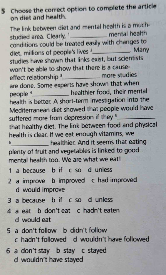 Choose the correct option to complete the article
on diet and health.
The link between diet and mental health is a much-
studied area. Clearly, '_ mental health
conditions could be treated easily with changes to
diet, millions of people's lives ?_ . Many
studies have shown that links exist, but scientists
won't be able to show that there is a cause-
effect relationship _more studies
are done. Some experts have shown that when
people 1_ healthier food, their mental
health is better. A short-term investigation into the
Mediterranean diet showed that people would have
suffered more from depression if they '_
that healthy diet. The link between food and physical
health is clear. If we eat enough vitamins, we
6_ healthier. And it seems that eating
plenty of fruit and vegetables is linked to good
mental health too. We are what we eat!
1 a because b if c so d unless
2 a improve b improved c had improved
d would improve
3 a because b if c so d unless
4 a eat b don't eat c hadn’t eaten
d would eat
5 a don't follow b didn't follow
c hadn't followed d wouldn't have followed
6 a don't stay b stay c stayed
d wouldn’t have stayed