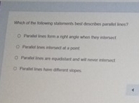 Which of the following statements best describes parsllet lines?
Paralel lines form a right angle when they intersect
Perallol tines intersect at a point
Paralel lines are equidistant and will never intersect
Panafel tines have different slopes.