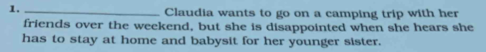 1._ 
Claudia wants to go on a camping trip with her 
friends over the weekend, but she is disappointed when she hears she 
has to stay at home and babysit for her younger sister.