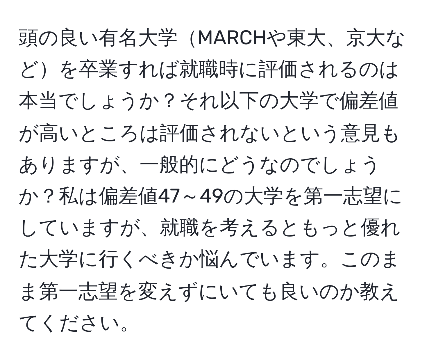 頭の良い有名大学MARCHや東大、京大などを卒業すれば就職時に評価されるのは本当でしょうか？それ以下の大学で偏差値が高いところは評価されないという意見もありますが、一般的にどうなのでしょうか？私は偏差値47～49の大学を第一志望にしていますが、就職を考えるともっと優れた大学に行くべきか悩んでいます。このまま第一志望を変えずにいても良いのか教えてください。