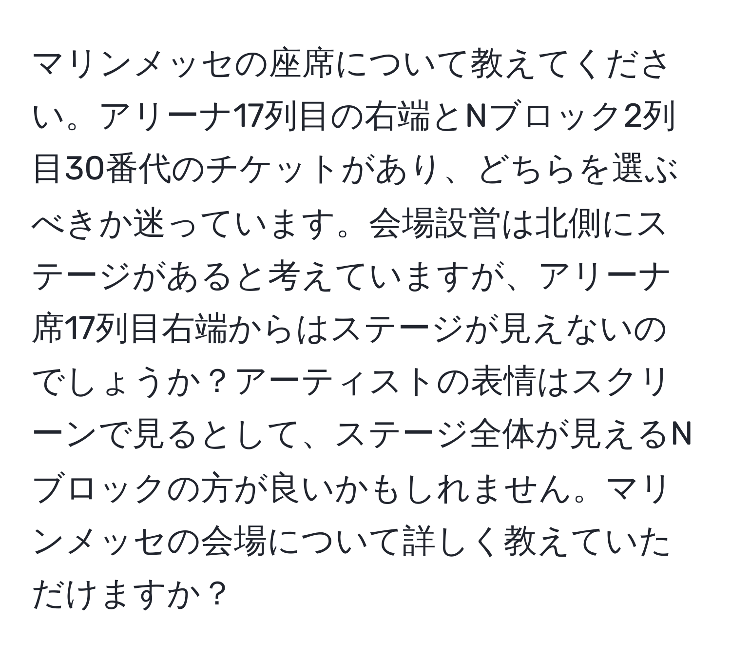 マリンメッセの座席について教えてください。アリーナ17列目の右端とNブロック2列目30番代のチケットがあり、どちらを選ぶべきか迷っています。会場設営は北側にステージがあると考えていますが、アリーナ席17列目右端からはステージが見えないのでしょうか？アーティストの表情はスクリーンで見るとして、ステージ全体が見えるNブロックの方が良いかもしれません。マリンメッセの会場について詳しく教えていただけますか？