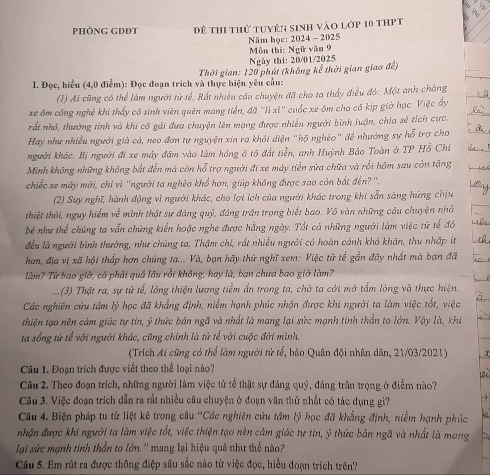 
pHÒNG GDĐT đề thi thử tuyên sinh vào lớp 10 thpt
Năm học: 2024 - 2025
Môn thi: Ngữ văn 9
Ngày thi: 20/01/2025
Thời gian: 120 phút (không kể thời gian giao đề)
I. Đọc, hiểu (4,0 điểm): Đọc đoạn trích và thực hiện yêu cầu:
(1) Ai cũng có thể làm người tử tế. Rất nhiều câu chuyện đã cho ta thấy điều đó: Một anh chàng
xe ôm công nghệ khi thấy cô sinh viên quên mang tiền, đã “lì xì” cuốc xe ôm cho cô kịp giờ học. Việc ấy
nất nhỏ, thường tình và khi cô gái đưa chuyện lên mạng được nhiều người bình luận, chia sẻ tích cực.
Hay như nhiều người già cả, neo đơn tự nguyện xin ra khỏi diện “hộ nghèo” để nhường sự hỗ trợ cho
người khác. Bị người đi xe máy đâm vào làm hóng ô tô đắt tiền, anh Huỳnh Bảo Toàn ở TP Hồ Chí
Minh không những không bắt đền mà còn hỗ trợ người đi xe máy tiền sửa chữa và rồi hôm sau còn tặng
chiếc xe máy mới, chỉ vì “người ta nghèo khổ hơn, giúp không được sao còn bắt đền?''.
(2) Suy nghĩ, hành động vì người khác, cho lợi ích của người khác trong khi sẵn sàng hứng chịu
thiệt thời, nguy hiểm về mình thật sự đáng quý, đáng trân trọng biết bao. Vô vàn những câu chuyện nhỏ
bé như thế chúng ta vẫn chứng kiến hoặc nghe được hằng ngày. Tất cả những người làm việc tử tế đó
đều là người bình thường, như chúng ta. Thậm chí, rất nhiều người có hoàn cảnh khó khăn, thu nhập ít
hơn, địa vị xã hội thấp hơn chúng ta... Và, bạn hãy thử nghĩ xem: Việc tử tế gần đây nhất mà bạn đã
Tầm? Từ bao giờ, có phải quá lâu rồi không, hay là, bạn chưa bao giờ làm?
... (3) Thật ra, sự tử tế, lòng thiện lương tiềm ẩn trong ta, chờ ta cởi mở tấm lòng và thực hiện.
Các nghiên cứu tâm lý học đã khẳng định, niềm hạnh phúc nhận được khi người ta làm việc tốt, việc
thiện tạo nên cảm giác tự tin, ý thức bản ngã và nhất là mang lại sức mạnh tinh thần to lớn. Vậy là, khi
ta sống tử tế với người khác, cũng chính là tử tế với cuộc đời mình.
(Trích Ai cũng có thể làm người tử tế, báo Quân đội nhân dân, 21/03/2021) t
Câu 1. Đoạn trích được viết theo thể loại nào?
Câu 2. Theo đoạn trích, những người làm việc tử tế thật sự đáng quý, đáng trân trọng ở điểm nào?
Câu 3. Việc đoạn trích dẫn ra rất nhiều câu chuyện ở đoạn văn thứ nhất có tác dụng gì?
Câu 4. Biện pháp tu từ liệt kê trong câu “Các nghiên cứu tâm lý học đã khẳng định, niềm hạnh phúc
nhận được khi người ta làm việc tốt, việc thiện tạo nên cảm giác tự tin, ý thức bản ngã và nhất là mang
lại sức mạnh tinh thần to lớn. '' mang lại hiệu quả như thế nào?
Câu 5. Em rút ra được thông điệp sâu sắc nào từ việc đọc, hiểu đoạn trích trên?