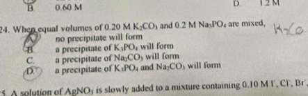 B. 0.60 M D. 12 M
24. When equal volumes of 0.20MK_2CO_3 and 0.2MNa_3PO_4 are mixed.
no precipitate will form
a precipitate of K_3PO_4 will form
C. a precipitate of Na_2CO_3 will form
D a precipitate of K_3PO_4 and Na_2CO_3 will form
5 A solution of AgNO_3 is slowly added to a mixture containing 0.10 M I, Cl, Br'.