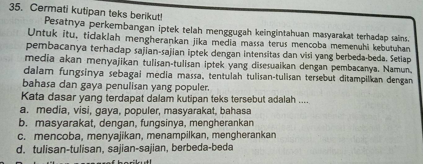 Cermati kutipan teks berikut!
Pesatnya perkembangan iptek telah menggugah keingintahuan masyarakat terhadap sains.
Untuk itu, tidaklah mengherankan jika media massa terus mencoba memenuhi kebutuhan
pembacanya terhadap sajian-sajian iptek dengan intensitas dan visi yang berbeda-beda. Setiap
media akan menyajikan tulisan-tulisan iptek yang disesuaikan dengan pembacanya. Namun,
dalam fungsinya sebagai media massa, tentulah tulisan-tulisan tersebut ditampilkan dengan
bahasa dan gaya penulisan yang populer.
Kata dasar yang terdapat dalam kutipan teks tersebut adalah ....
a. media, visi, gaya, populer, masyarakat, bahasa
b. masyarakat, dengan, fungsinya, mengherankan
c. mencoba, menyajikan, menampilkan, mengherankan
d. tulisan-tulisan, sajian-sajian, berbeda-beda