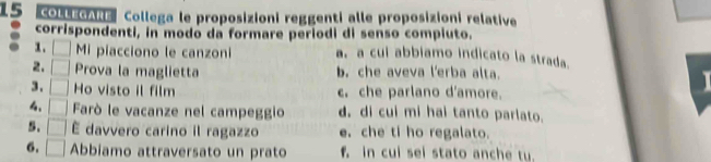 COLLEGARE Collega le proposizioni reggenti alle proposizioni relative
corrispondenti, in modo da formare periodi di senso compiuto.
1. □ Mi piacciono le canzoni a. a cui abbiamo indicato la strada.
2. □ Prova la maglietta b. che aveva l'erba alta.
3. □ Ho visto il film c. che parlano d'amore.

4. □ Farò le vacanze nel campeggio d. di cui mi hai tanto parlato.
5. □ É davvero carino il ragazzo e. che ti ho regalato.
6. □ Abbiamo attraversato un prato f. in cui sei stato anche tu