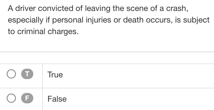 A driver convicted of leaving the scene of a crash,
especially if personal injuries or death occurs, is subject
to criminal charges.
T True
F False