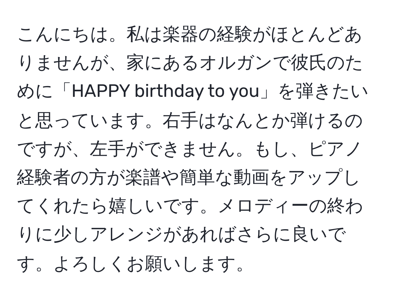 こんにちは。私は楽器の経験がほとんどありませんが、家にあるオルガンで彼氏のために「HAPPY birthday to you」を弾きたいと思っています。右手はなんとか弾けるのですが、左手ができません。もし、ピアノ経験者の方が楽譜や簡単な動画をアップしてくれたら嬉しいです。メロディーの終わりに少しアレンジがあればさらに良いです。よろしくお願いします。