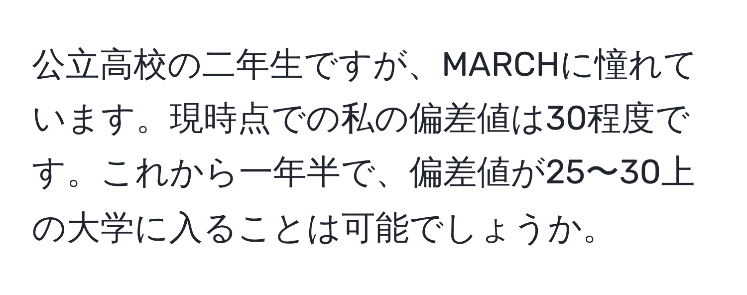 公立高校の二年生ですが、MARCHに憧れています。現時点での私の偏差値は30程度です。これから一年半で、偏差値が25〜30上の大学に入ることは可能でしょうか。