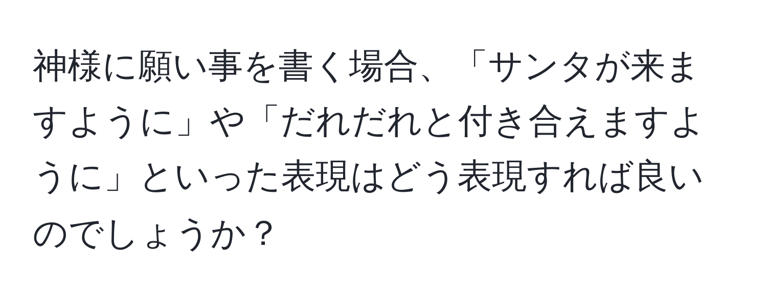 神様に願い事を書く場合、「サンタが来ますように」や「だれだれと付き合えますように」といった表現はどう表現すれば良いのでしょうか？