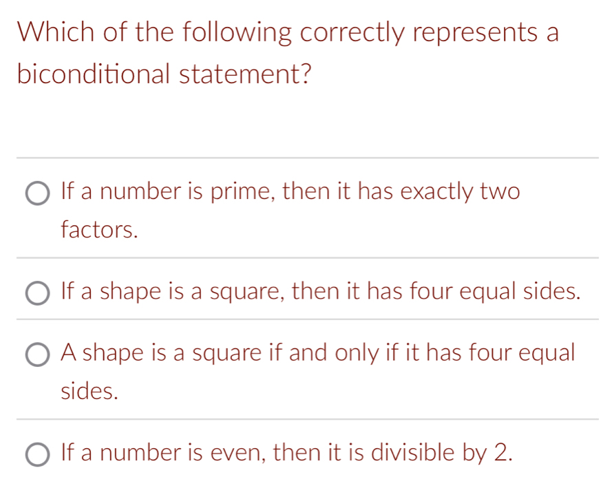 Which of the following correctly represents a
biconditional statement?
If a number is prime, then it has exactly two
factors.
If a shape is a square, then it has four equal sides.
A shape is a square if and only if it has four equal
sides.
If a number is even, then it is divisible by 2.