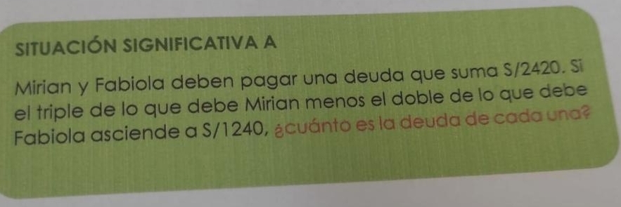 SITUACIÓN SIGNIFICATIVA A 
Mirian y Fabiola deben pagar una deuda que suma S/2420. Si 
el triple de lo que debe Mirian menos el doble de lo que debe 
Fabiola asciende a S/1240, ¿cuánto es la deuda de cada una?