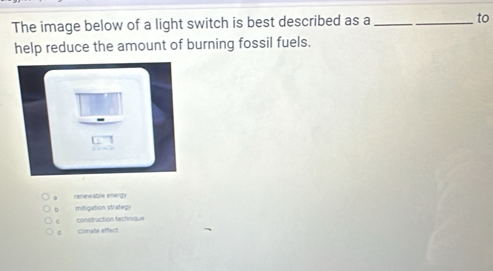 The image below of a light switch is best described as a _to
help reduce the amount of burning fossil fuels.
a renewable energy
D mitigation strategy
c construction technique
d climate effect