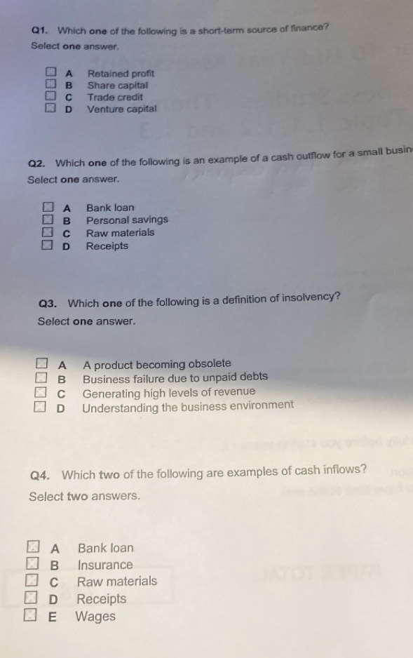 Which one of the following is a short-term source of finance?
Select one answer
A Retained profit
B Share capital
C Trade credit
D Venture capital
Q2. Which one of the following is an example of a cash outflow for a small busin
Select one answer.
A Bank loan
B Personal savings
C Raw materials
D Receipts
Q3. Which one of the following is a definition of insolvency?
Select one answer.
A A product becoming obsolete
B Business failure due to unpaid debts
C Generating high levels of revenue
D Understanding the business environment
Q4. Which two of the following are examples of cash inflows?
Select two answers.
A Bank loan
B Insurance
c Raw materials
D Receipts
E Wages