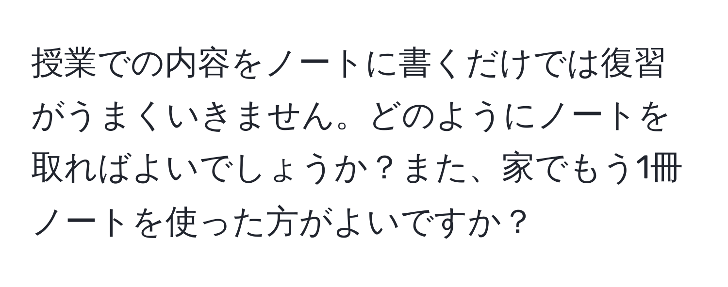 授業での内容をノートに書くだけでは復習がうまくいきません。どのようにノートを取ればよいでしょうか？また、家でもう1冊ノートを使った方がよいですか？