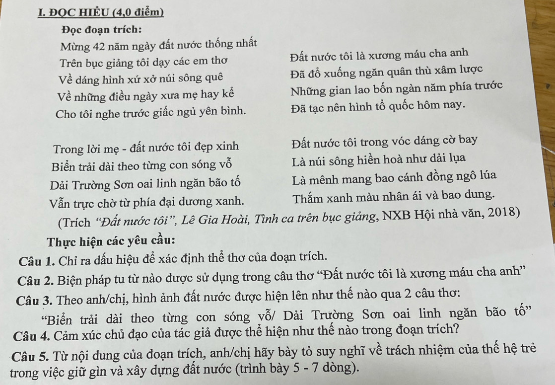 ĐQC HIÊU (4,0 điểm)
Đọc đoạn trích:
Mừng 42 năm ngày đất nước thống nhất
Trên bục giảng tôi dạy các em thơ Đất nước tôi là xương máu cha anh
Về dáng hình xứ xở núi sông quê Đã đổ xuống ngăn quân thù xâm lược
Về những điều ngày xưa mẹ hay kể Những gian lao bốn ngàn năm phía trước
Cho tôi nghe trước giấc ngủ yên bình. Đã tạc nên hình tổ quốc hôm nay.
Trong lời mẹ - đất nước tôi đẹp xinh Đất nước tôi trong vóc dáng cờ bay
Biển trải dài theo từng con sóng vỗ Là núi sông hiền hoà như dải lụa
Dải Trường Sơn oai linh ngăn bão tố Là mênh mang bao cánh đồng ngô lúa
Vẫn trực chờ từ phía đại dương xanh. Thắm xanh màu nhân ái và bao dung.
(Trích “Đất nước tôi”, Lê Gia Hoài, Tình ca trên bục giảng, NXB Hội nhà văn, 2018)
Thực hiện các yêu cầu:
Câu 1. Chỉ ra dấu hiệu để xác định thể thơ của đoạn trích.
Câu 2. Biện pháp tu từ nào được sử dụng trong câu thơ “Đất nước tôi là xương máu cha anh”
Câu 3. Theo anh/chị, hình ảnh đất nước được hiện lên như thế nào qua 2 câu thơ:
“Biển trải dài theo từng con sóng yỗ/ Dải Trường Sơn oai linh ngăn bão tố”
Câu 4. Cảm xúc chủ đạo của tác giả được thể hiện như thế nào trong đoạn trích?
Câu 5. Từ nội dung của đoạn trích, anh/chị hãy bày tỏ suy nghĩ về trách nhiệm của thế hệ trẻ
trong việc giữ gìn và xây dựng đất nước (trình bày 5 - 7 dòng).