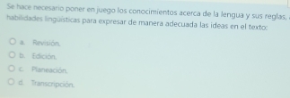 Se hace necesario poner en juego los conocimientos acerca de la lengua y sus reglas,
habilidades linguísticas para expresar de manera adecuada las ideas en el texto:
a. Revisión.
b. Edición.
c. Planeación.
d. Transcripción.