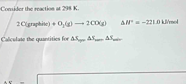 Consider the reaction at 298 K. 
2( C(gra phite) +O_2(g)to 2CO(g) △ H°=-221.0 KIparallel mol
Calculate the quantities for △ S_sys, △ S_surr, △ S_univ.
AC=□

□ 