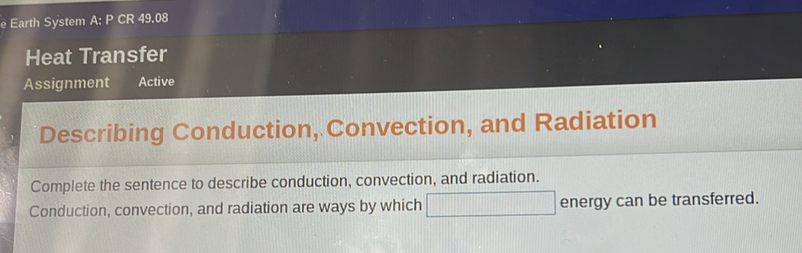 Earth System A: P CR 49.08 
Heat Transfer 
Assignment Active 
Describing Conduction, Convection, and Radiation 
Complete the sentence to describe conduction, convection, and radiation. 
Conduction, convection, and radiation are ways by which □ energy can be transferred.