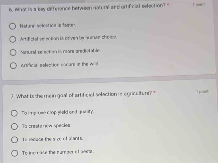 What is a key difference between natural and artificial selection? * 1 point
Natural selection is faster.
Artificial selection is driven by human choice.
Natural selection is more predictable.
Artificial selection occurs in the wild.
7. What is the main goal of artificial selection in agriculture? * 1 point
To improve crop yield and quality.
To create new species.
To reduce the size of plants.
To increase the number of pests.