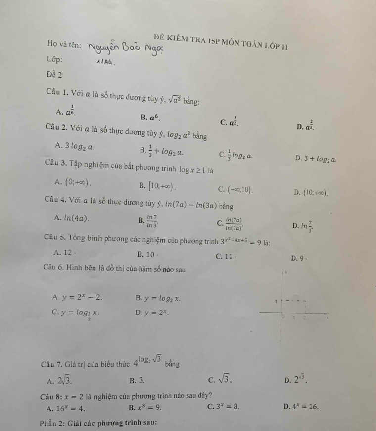 Đẻ KIÊM TRa 15p mÔN tOán Lớp 11
Họ và tên:
Lớp:
Đề 2
Câu 1. Với a là số thực dương tùy ý, sqrt(a^3) bằng:
A. a^(frac 1)6.
B. a^6.
C. a^(frac 3)2.
D. a^(frac 2)3.
Câu 2. Với a là số thực dương tùy ý, C log _2a^3 bǎng
A. 3log _2a. B.  1/3 +log _2a. C.  1/3 log _2a. D. 3+log _2a.
Câu 3. Tập nghiệm của bắt phương trình log x≥ 1 là
A. (0;+∈fty ). B. [10;+∈fty ). C. (-∈fty ;10). D. (10;+∈fty ).
Câu 4. Với a là số thực dương tùy ý, ln (7a)-ln (3a) ang
A. ln (4a). B.  ln 7/ln 3 . C.  ln (7a)/ln (3a) . D. ln  7/3 .
Câu 5. Tổng bình phương các nghiệm của phương trình 3^(x^2)-4x+5=9 là:
A. 12 · B. 10 · C. 11· D. 9 ·
Câu 6. Hình bên là đồ thị của hàm số nào sau
A. y=2^x-2. B. y=log _2x.
C. y=log _ 1/2 x. D. y=2^x.
Câu 7. Giá trị của biểu thức 4^(log _2)sqrt(3) bằng
A. 2sqrt(3). B. 3. C. sqrt(3). D. 2^(sqrt(3)).
Câu 8:x=2 là nghiệm của phương trình nào sau đây?
A. 16^x=4. B. x^3=9. C. 3^x=8. D. 4^x=16.
* Phần 2: Giải các phương trình sau: