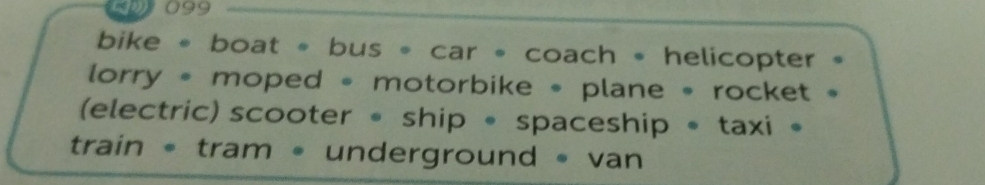 099 
bike 。 boat 。 bus 。 car 。 coach * helicopter 。 
lorry * moped * motorbike * plane * rocket 。 
(electric) scooter • ship 。 spaceship 。 taxi 。 
train • tram • underground • van