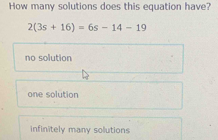 How many solutions does this equation have?
2(3s+16)=6s-14-19
no solution
one solution
infinitely many solutions