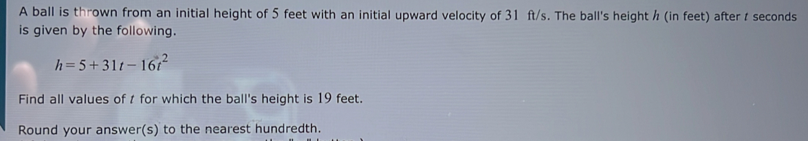 A ball is thrown from an initial height of 5 feet with an initial upward velocity of 31 ft/s. The ball's height ½ (in feet) after t seconds
is given by the following.
h=5+31t-16t^2
Find all values of t for which the ball's height is 19 feet. 
Round your answer(s) to the nearest hundredth.