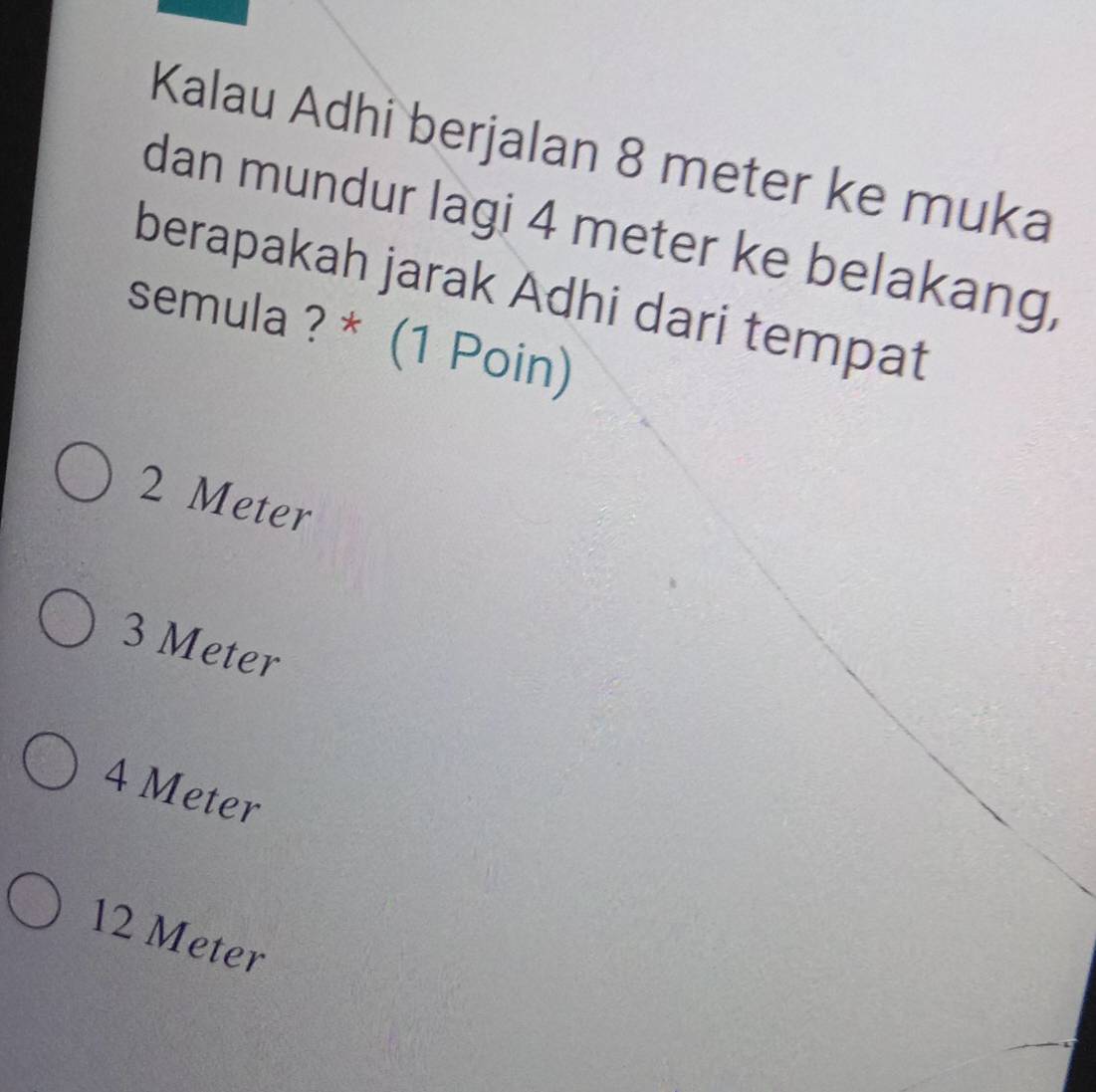 Kalau Adhi berjalan 8 meter ke muka
dan mundur lagi 4 meter ke belakang,
berapakah jarak Adhi dari tempat
semula ? * (1 Poin)
2 Meter
3 Meter
4 Meter
12 Meter