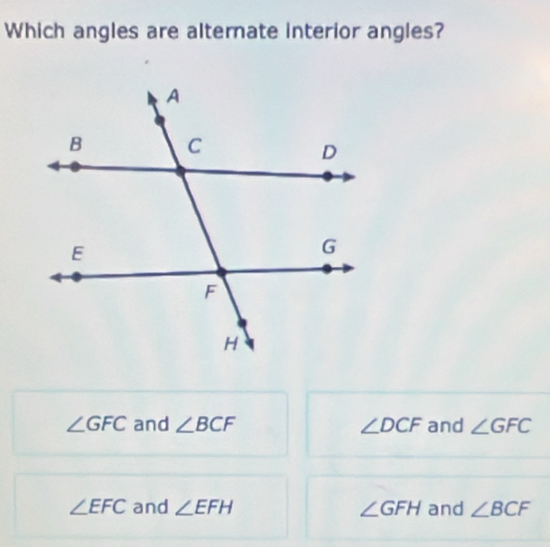 Which angles are alternate interior angles?
∠ GFC and ∠ BCF ∠ DCF and ∠ GFC
∠ EFC and ∠ EFH ∠ GFH and ∠ BCF