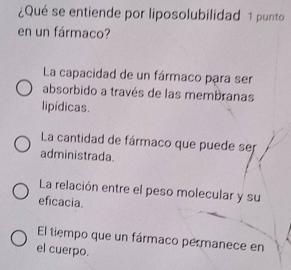 ¿Qué se entiende por liposolubilidad 1 punto
en un fármaco?
La capacidad de un fármaco para ser
absorbido a través de las membranas
lipídicas.
La cantidad de fármaco que puede ser
administrada.
La relación entre el peso molecular y su
eficacia.
El tiempo que un fármaco permanece en
el cuerpo.