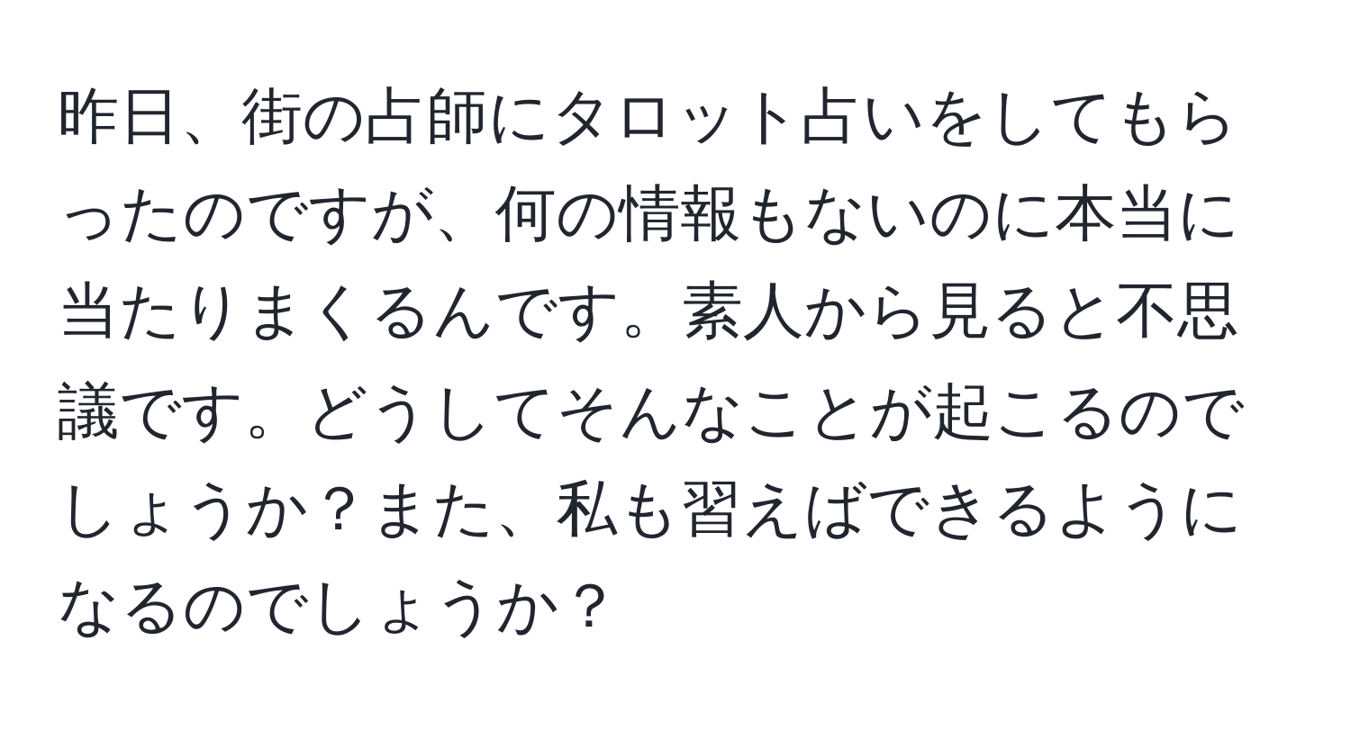 昨日、街の占師にタロット占いをしてもらったのですが、何の情報もないのに本当に当たりまくるんです。素人から見ると不思議です。どうしてそんなことが起こるのでしょうか？また、私も習えばできるようになるのでしょうか？