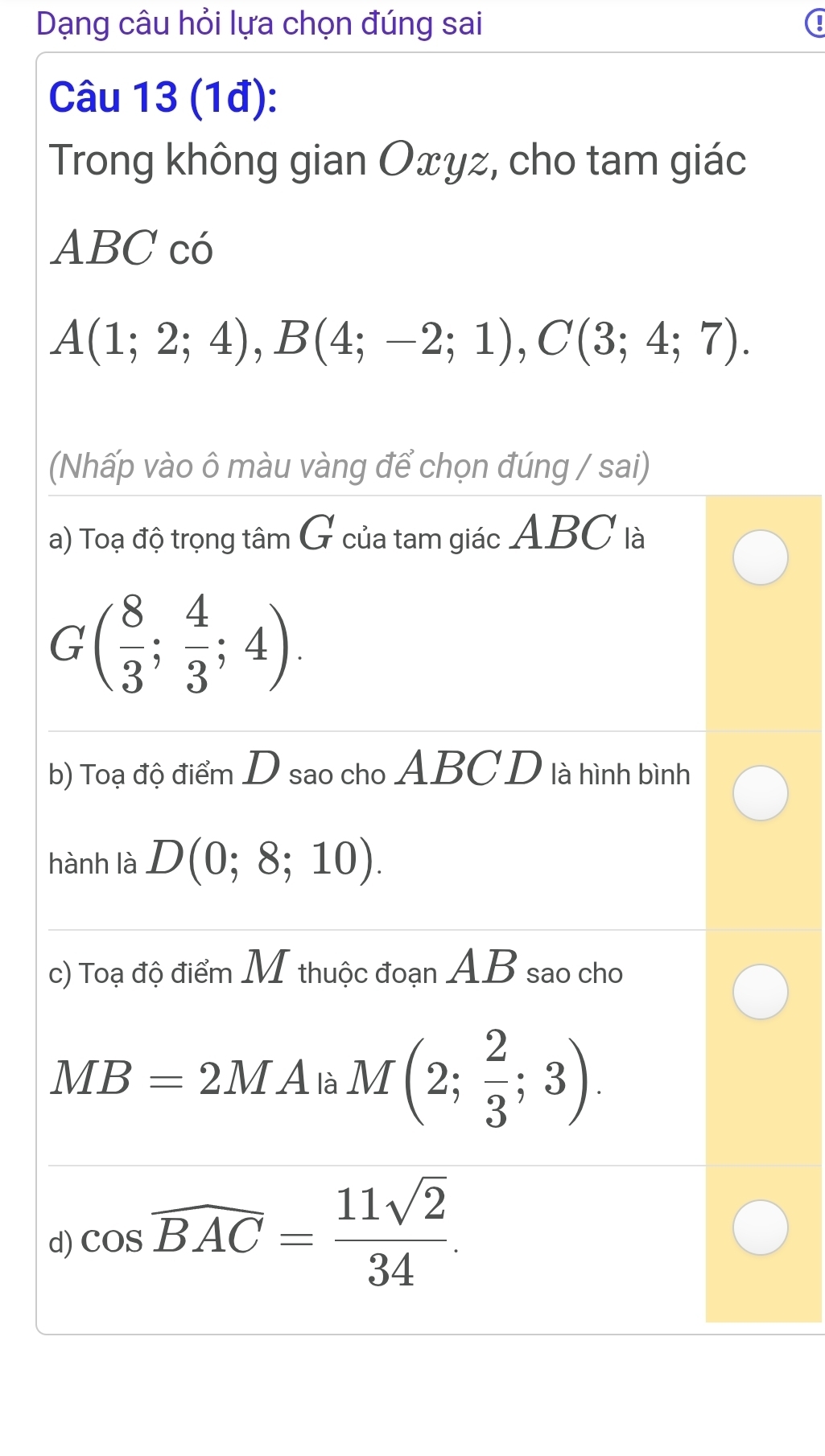 Dạng câu hỏi lựa chọn đúng sai 
Câu 13 (1đ): 
Trong không gian Oxyz, cho tam giác
ABC có
A(1;2;4), B(4;-2;1), C(3;4;7). 
(Nhấp vào ô màu vàng để chọn đúng / sai) 
a) Toạ độ trọng tâm G của tam giác ABC là 
G ( 8/3 ; 4/3 ;4). 
b) Toạ độ điểm D sao cho ABC D là hình bình 
hành là D(0;8;10). 
c) Toạ độ điểm M thuộc đoạn AB sao cho
MB=2MA là M(2; 2/3 ;3). 
d) cos overline BAC= 11sqrt(2)/34 .