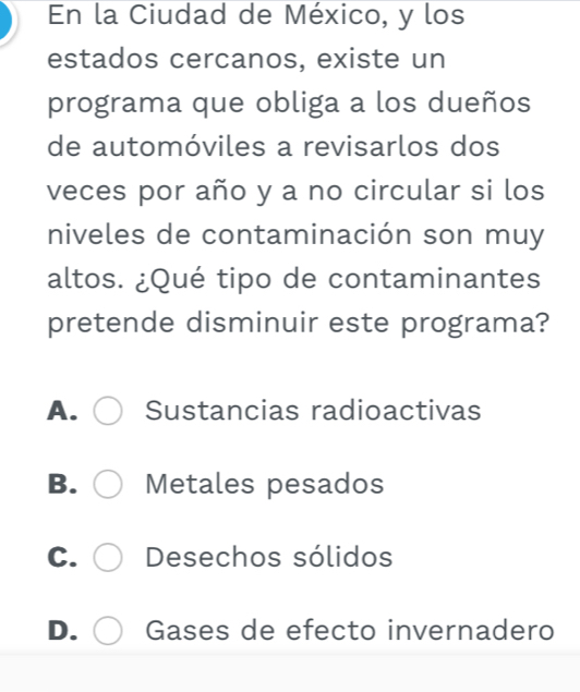 En la Ciudad de México, y los
estados cercanos, existe un
programa que obliga a los dueños
de automóviles a revisarlos dos
veces por año y a no circular si los
niveles de contaminación son muy
altos. ¿Qué tipo de contaminantes
pretende disminuir este programa?
A. Sustancias radioactivas
B. Metales pesados
C. Desechos sólidos
D. Gases de efecto invernadero