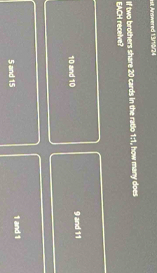 ist Answered 13/10/24
If two brothers share 20 cards in the ratio 1:1, how many does
EACH recelve?
10 and 10 9 and 11
5 and 15 1 and 1