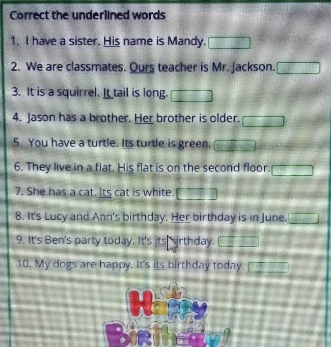 Correct the underlined words 
1. I have a sister. His name is Mandy. 
2. We are classmates. Ours teacher is Mr. Jackson. □ 
3. It is a squirrel. It tail is long. x=frac □  
4. Jason has a brother. Her brother is older. □ 
5. You have a turtle. Its turtle is green. -3
6. They live in a flat. His flat is on the second floor. () 
7. She has a cat. Its cat is white. 
8. It's Lucy and Ann's birthday. Her birthday is in June. □ 
9. It's Ben's party today. It's its irthday. 
10. My dogs are happy. It's its birthday today. □