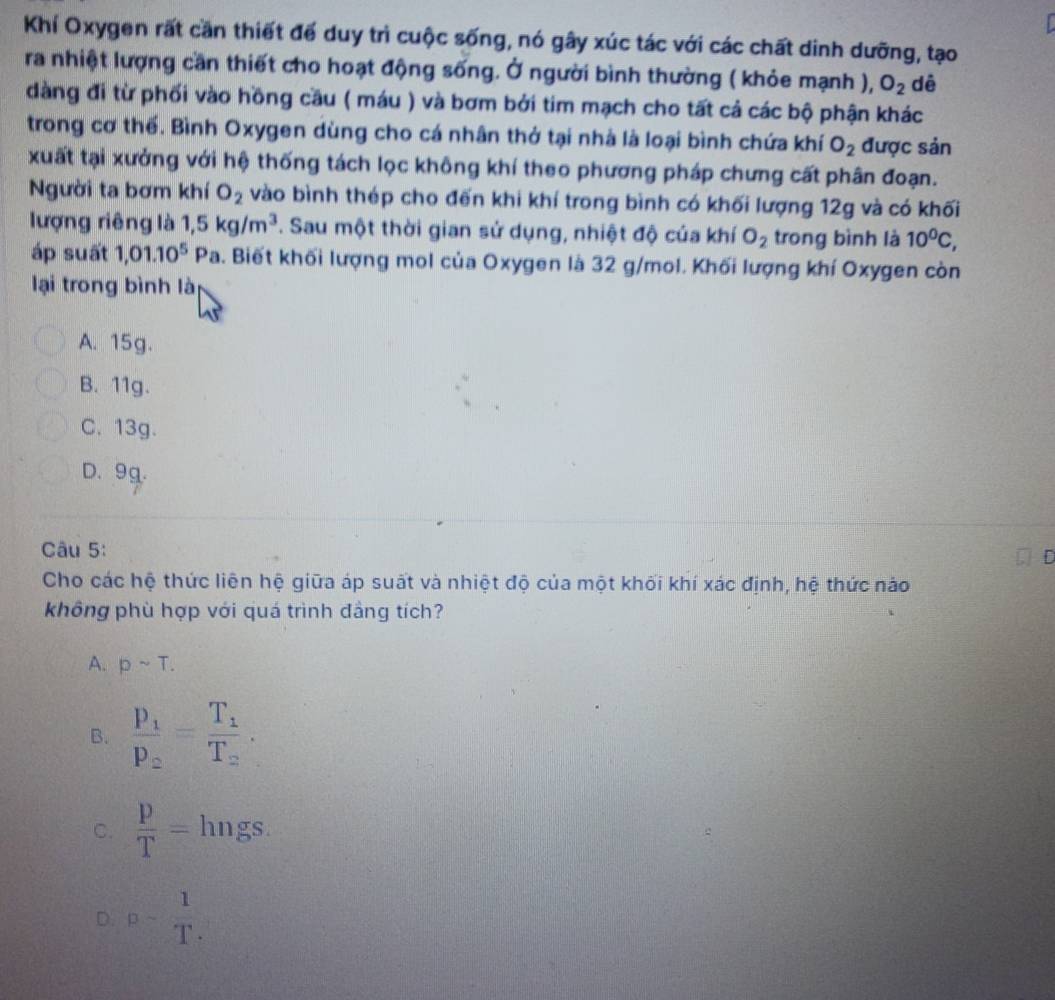 Khí Oxygen rất cần thiết để duy trì cuộc sống, nó gây xúc tác với các chất dinh dưỡng, tạo
ra nhiệt lượng cần thiết cho hoạt động sống. Ở người bình thường ( khỏe mạnh ), O_2 dê
dàng đi từ phối vào hồng cầu ( máu ) và bơm bởi tim mạch cho tất cả các bộ phận khác
trong cơ thế. Bình Oxygen dùng cho cá nhân thở tại nhà là loại bình chứa khí O_2 được sản
xuất tại xưởng với hệ thống tách lọc không khí theo phương pháp chưng cất phân đoạn.
Người ta bơm khí O_2 vào bình thép cho đến khi khí trong bình có khối lượng 12g và có khối
lượng riêng là 1,5kg/m^3. Sau một thời gian sử dụng, nhiệt độ của khí O_2 trong bình là 10^0C, 
áp suất 1,01.10^5Pa 5. Biết khối lượng mol của Oxygen là 32 g/mol. Khối lượng khí Oxygen còn
lại trong bình là
A. 15g.
B. 11g.
C. 13g.
D. 9g.
Câu 5:
D
Cho các hệ thức liên hệ giữa áp suất và nhiệt độ của một khối khí xác định, hệ thức nào
không phù hợp với quá trình đầng tích?
A. psim T.
B. frac p_1p_2=frac T_1T_2.
C.  p/T = hngs.
D. p- 1/T .