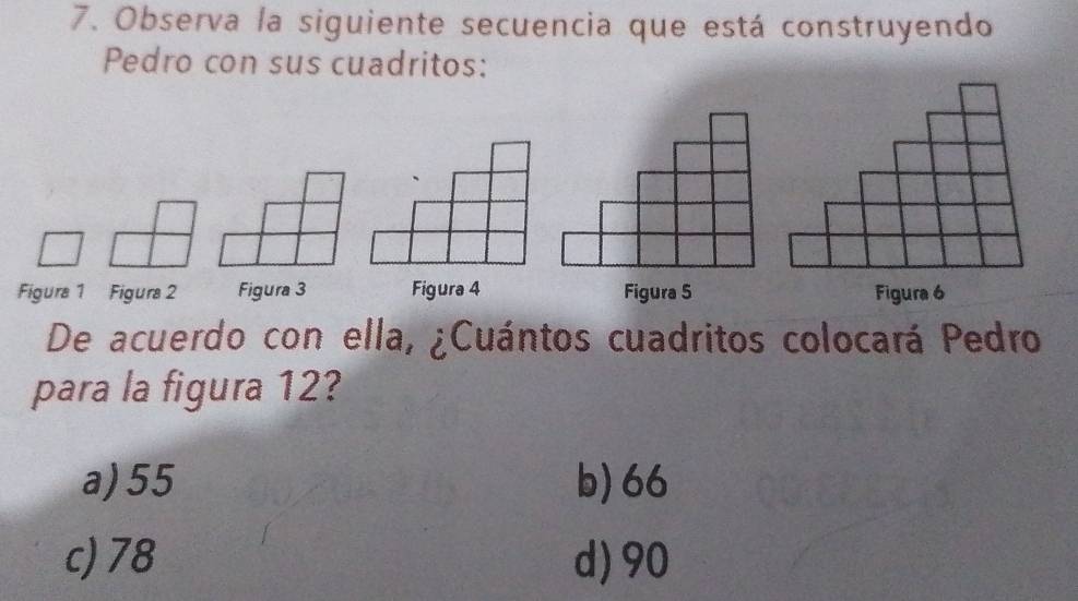 Observa la siguiente secuencia que está construyendo
Pedro con sus cuadritos:
Figura 1 Figura 2 Figura 3 Figura 4 Figura 5 Figura 6
De acuerdo con ella, ¿Cuántos cuadritos colocará Pedro
para la figura 12?
a) 55 b) 66
c) 78 d) 90