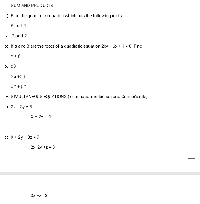 SUM AND PRODUCTS 
a) Find the quadratic equation which has the following roots 
a. 6 and -1
b. -2 and -3
b) If α andβ are the roots of a quadratic equation 2x^2-6x+1=0 , Find 
a. alpha +beta
b. alpha beta
C. ^1/alpha +^1/beta
d. alpha^2+beta^2
IV SIMULTANEOUS EQUATIONS ( elimination, reduction and Cramer's rule) 
c) 2x+3y=5
x-2y=-1
d) x+2y+3z=9
2x-2y+z=8
3x-z=3