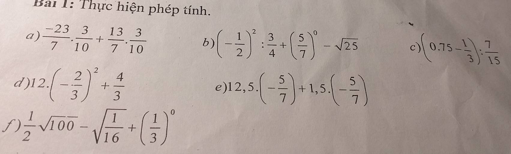 Bai 1: Thực hiện phép tính. 
a)  (-23)/7 . 3/10 + 13/7 . 3/10 
b) (- 1/2 )^2: 3/4 +( 5/7 )^0-sqrt(25) )0.75- 1/3 ]: 7/15 
C 
d ) 12.(- 2/3 )^2+ 4/3  e) 12,5.(- 5/7 )+1,5.(- 5/7 )
f)  1/2 sqrt(100)-sqrt(frac 1)16+( 1/3 )^0