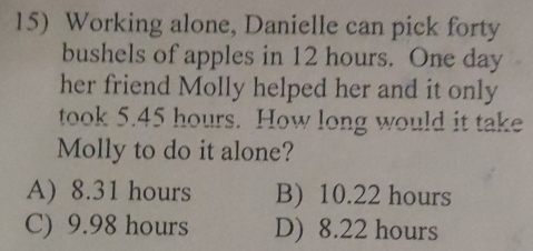 Working alone, Danielle can pick forty
bushels of apples in 12 hours. One day
her friend Molly helped her and it only
took 5.45 hours. How long would it take
Molly to do it alone?
A) 8.31 hours B) 10.22 hours
C) 9.98 hours D) 8.22 hours